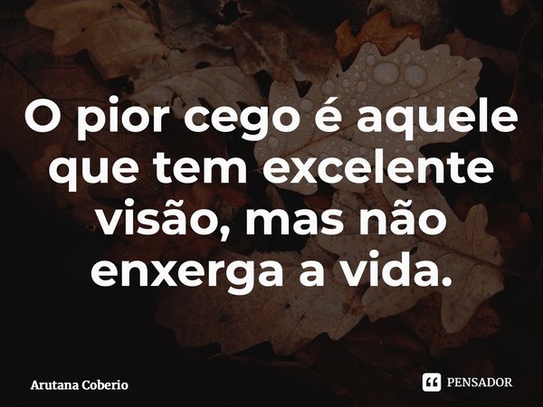 ⁠O pior cego é aquele que tem excelente visão, mas não enxerga a vida.... Frase de Arutana Coberio.