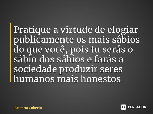 ⁠Pratique a virtude de elogiar publicamente os mais sábios do que você, pois tu serás o sábio dos sábios e farás a sociedade produzir seres humanos mais honesto... Frase de Arutana Coberio.