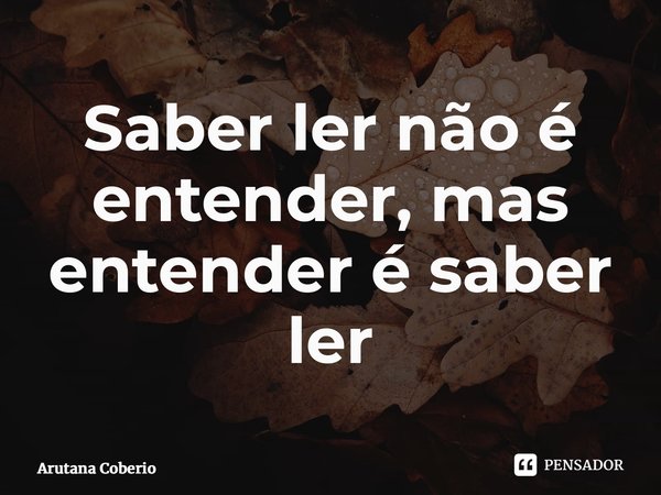 Saber ler não é entender, mas entender é saber ler⁠... Frase de Arutana Coberio.