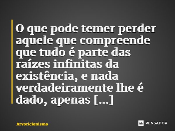 ⁠O que pode temer perder aquele que compreende que tudo é parte das raízes infinitas da existência, e nada verdadeiramente lhe é dado, apenas compartilhado?... Frase de Arvoricionismo.