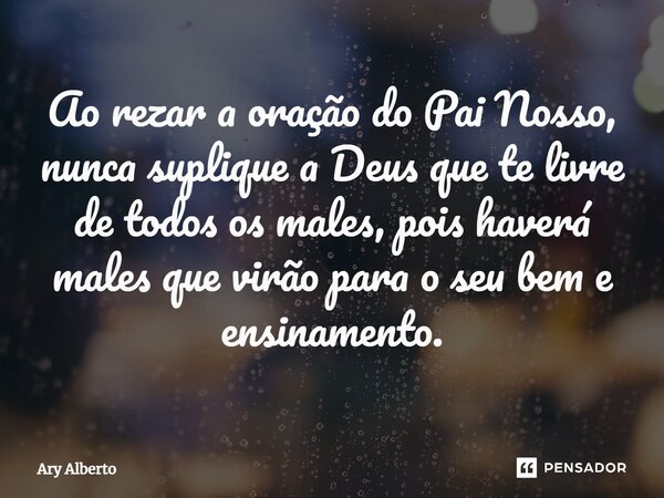 ⁠Ao rezar a oração do Pai Nosso, nunca suplique a Deus que te livre de todos os males, pois haverá males que virão para o seu bem e ensinamento.... Frase de Ary Alberto.