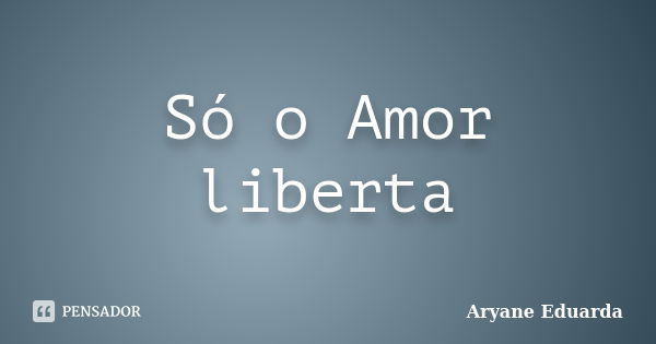 Só o Amor liberta... Frase de Aryane Eduarda.