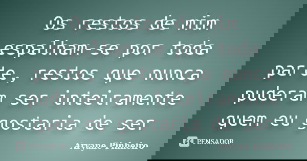 Os restos de mim espalham-se por toda parte, restos que nunca puderam ser inteiramente quem eu gostaria de ser... Frase de Aryane Pinheiro.