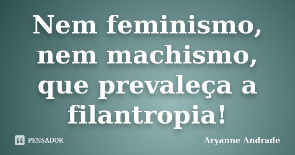 Nem feminismo, nem machismo, que prevaleça a filantropia!... Frase de Aryanne Andrade.