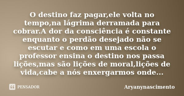 O destino faz pagar,ele volta no tempo,na lágrima derramada para cobrar.A dor da consciência é constante enquanto o perdão desejado não se escutar e como em uma... Frase de aryanynascimento.