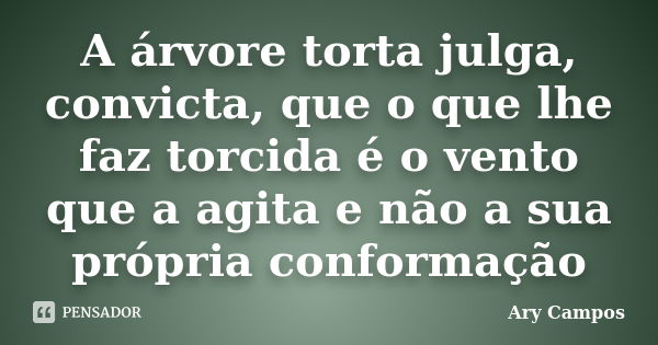 A árvore torta julga, convicta, que o que lhe faz torcida é o vento que a agita e não a sua própria conformação... Frase de Ary Campos.