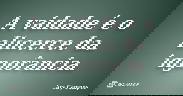 A vaidade é o alicerce da ignorância... Frase de Ary Campos.