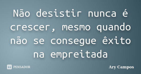 Não desistir nunca é crescer, mesmo quando não se consegue êxito na empreitada... Frase de Ary Campos.