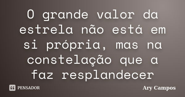 O grande valor da estrela não está em si própria, mas na constelação que a faz resplandecer... Frase de Ary Campos.