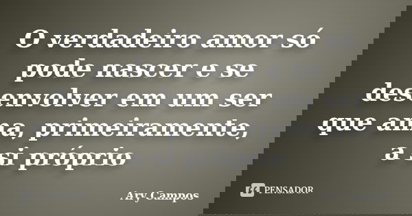O verdadeiro amor só pode nascer e se desenvolver em um ser que ama, primeiramente, a si próprio... Frase de Ary Campos.