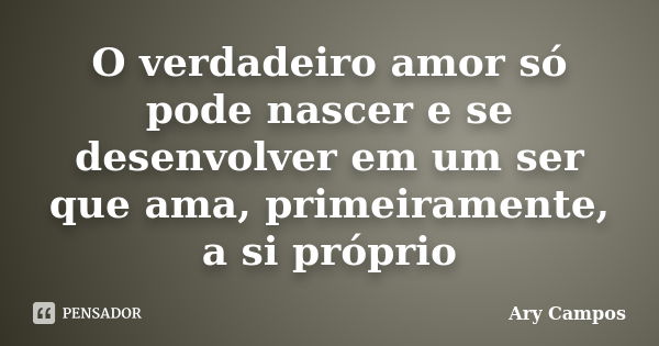 O verdadeiro amor só pode nascer e se desenvolver em um ser que ama, primeiramente, a si próprio... Frase de Ary Campos.