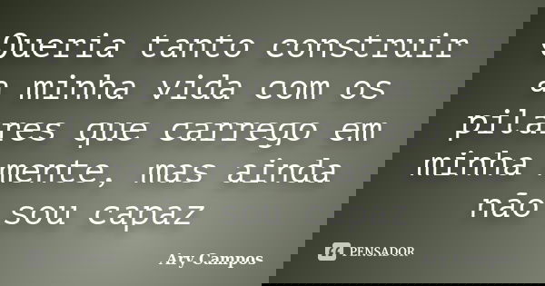 Queria tanto construir a minha vida com os pilares que carrego em minha mente, mas ainda não sou capaz... Frase de Ary Campos.