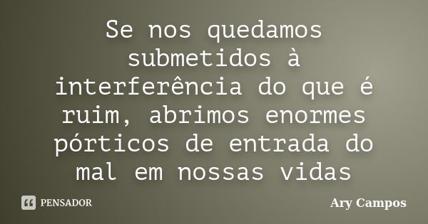 Se nos quedamos submetidos à interferência do que é ruim, abrimos enormes pórticos de entrada do mal em nossas vidas... Frase de Ary Campos.