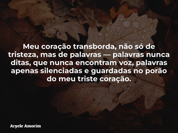 Meu coração transborda, não só de tristeza, mas de palavras — palavras nunca ditas, que nunca encontram voz, palavras apenas silenciadas e guardadas no porão do... Frase de Aryele Amorim.
