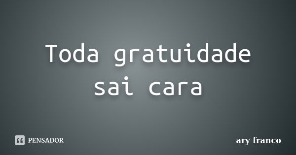 Toda gratuidade sai cara... Frase de Ary Franco.