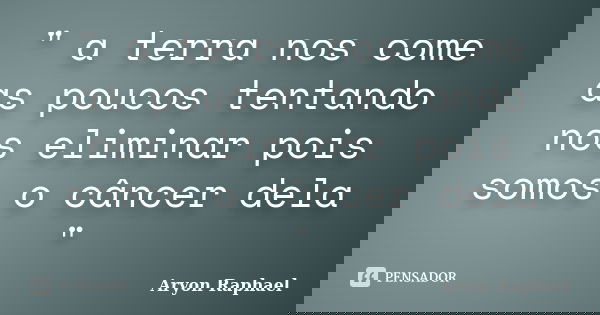 " a terra nos come as poucos tentando nos eliminar pois somos o câncer dela "... Frase de Aryon Raphael.