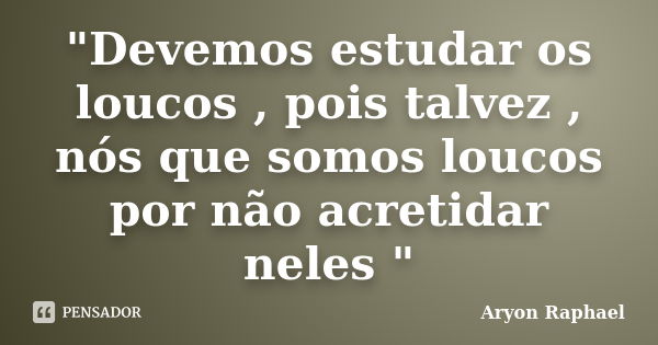 "Devemos estudar os loucos , pois talvez , nós que somos loucos por não acretidar neles "... Frase de Aryon Raphael.