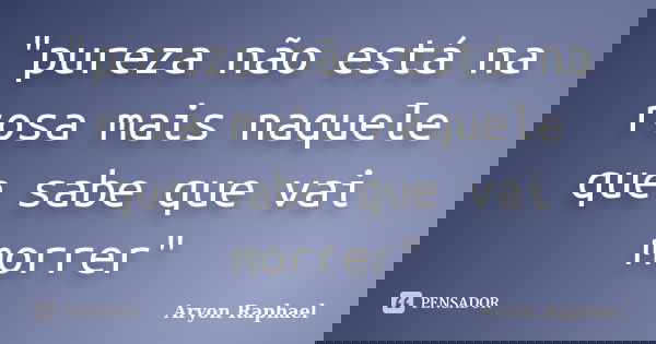 "pureza não está na rosa mais naquele que sabe que vai morrer"... Frase de Aryon Raphael.