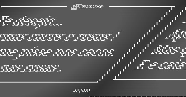 Te desejo... Apenas cacos e rosas ! Mas que pisse nos cacos. E e caia nas rosas .... Frase de aryon.