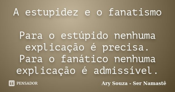A estupidez e o fanatismo Para o estúpido nenhuma explicação é precisa. Para o fanático nenhuma explicação é admissível.... Frase de Ary Souza - Ser Namastê.