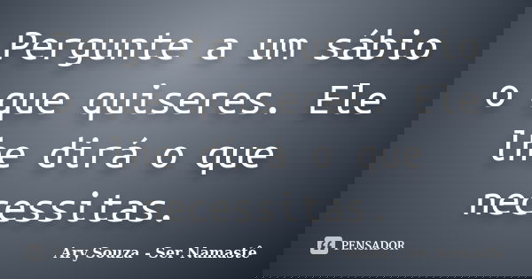 Pergunte a um sábio o que quiseres. Ele lhe dirá o que necessitas.... Frase de Ary Souza - Ser Namastê.