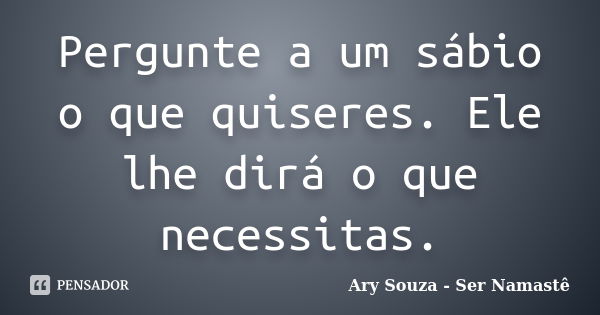 Pergunte a um sábio o que quiseres. Ele lhe dirá o que necessitas.... Frase de Ary Souza - Ser Namastê.