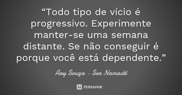 “Todo tipo de vício é progressivo. Experimente manter-se uma semana distante. Se não conseguir é porque você está dependente.”... Frase de Ary Souza - Ser Namastê.