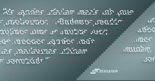 “As ações falam mais do que as palavras. Podemos pedir desculpas uma e outra vez, mas se nossas ações não mudam, as palavras ficam sem sentido”