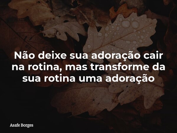 Não deixe sua adoração cair na rotina, mas transforme da sua rotina uma adoração... Frase de Asafe Borges.