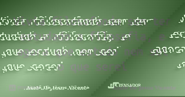 Vivia filosofando sem ter estudado a filosofia, e agora que estudo nem sei o que serei... Frase de Asafe De Jesus Vicente.