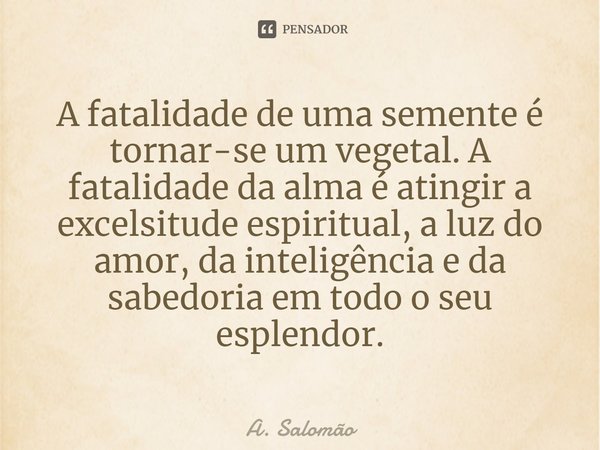 ⁠A fatalidade de uma semente é tornar-se um vegetal. A fatalidade da alma é atingir a excelsitude espiritual, a luz do amor, da inteligência e da sabedoria em t... Frase de A. Salomão.