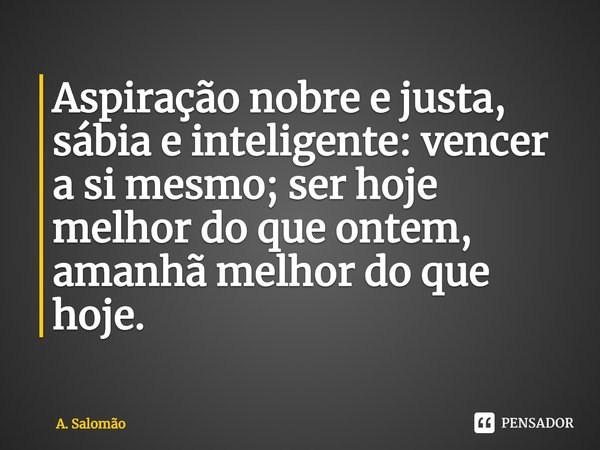 ⁠Aspiração nobre e justa, sábia e inteligente: vencer a si mesmo; ser hoje melhor do que ontem, amanhã melhor do que hoje.... Frase de A. Salomão.