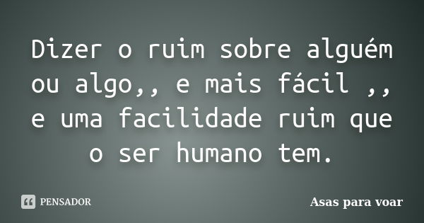 Dizer o ruim sobre alguém ou algo,, e mais fácil ,, e uma facilidade ruim que o ser humano tem.... Frase de Asas para voar.