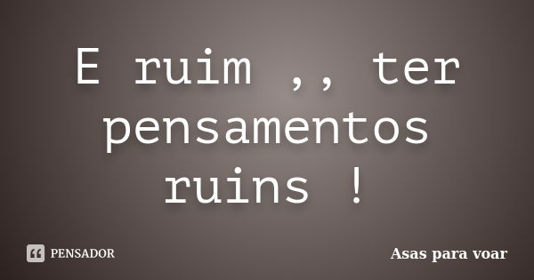 E ruim ,, ter pensamentos ruins !... Frase de Asas para voar.