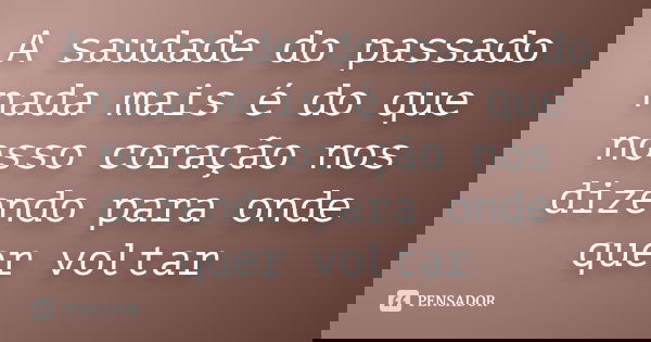 A saudade do passado nada mais é do que nosso coração nos dizendo para onde quer voltar