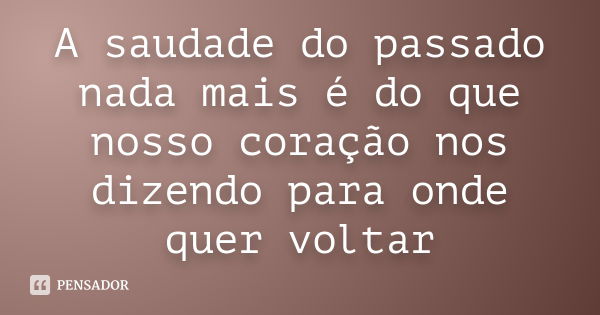 A saudade do passado nada mais é do que nosso coração nos dizendo para onde quer voltar