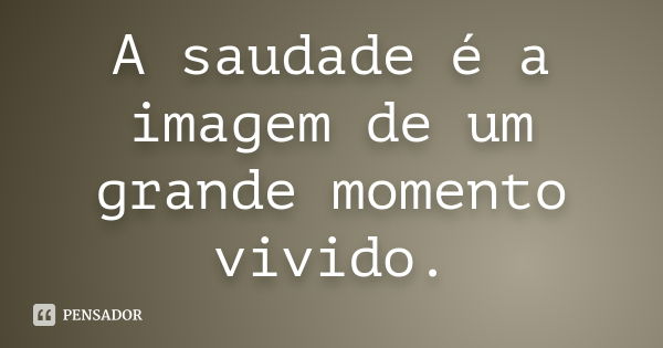 A saudade é a imagem de um grande momento vivido.