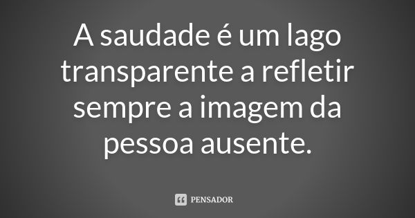 A saudade é um lago transparente a refletir sempre a imagem da pessoa ausente.