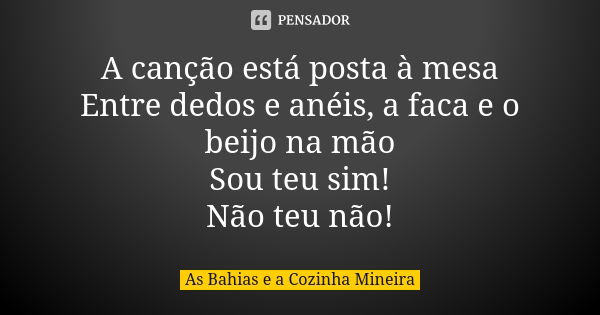 A canção está posta à mesa Entre dedos e anéis, a faca e o beijo na mão Sou teu sim! Não teu não!... Frase de As Bahias e a Cozinha Mineira.