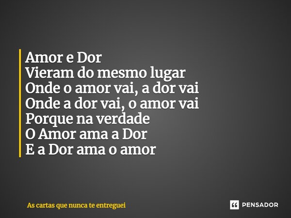 Amor e Dor Vieram do mesmo lugar Onde o amor vai, a dor vai Onde a dor vai, o amor vai Porque na verdade O Amor ama a Dor E a Dor ama o amor... Frase de As cartas que nunca te entreguei.