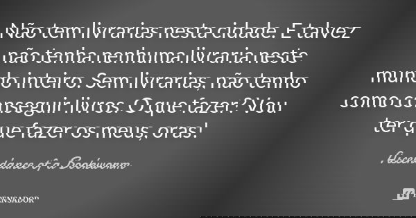 Não tem livrarias nesta cidade. E talvez não tenha nenhuma livraria neste mundo inteiro. Sem livrarias, não tenho como conseguir livros. O que fazer? Vou ter qu... Frase de Ascendance of a Bookworm.