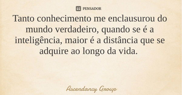 Tanto conhecimento me enclausurou do mundo verdadeiro, quando se é a inteligência, maior é a distância que se adquire ao longo da vida.... Frase de Ascendancy Group.