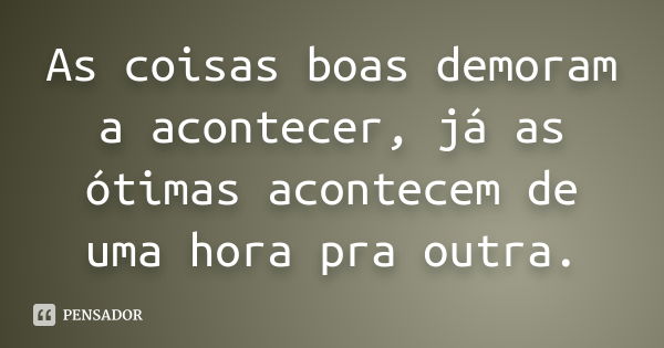 As coisas boas demoram a acontecer, já as ótimas acontecem de uma hora pra outra.