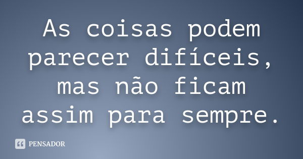 As coisas podem parecer difíceis, mas não ficam assim para sempre.