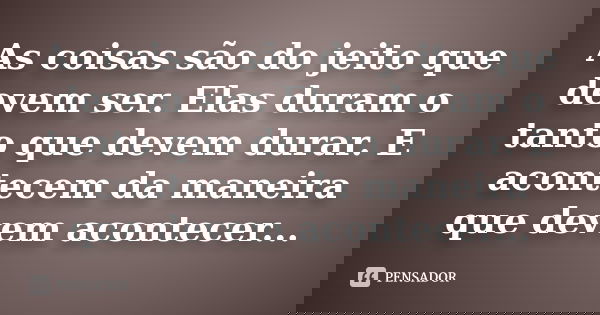 As coisas são do jeito que devem ser. Elas duram o tanto que devem durar. E acontecem da maneira que devem acontecer...