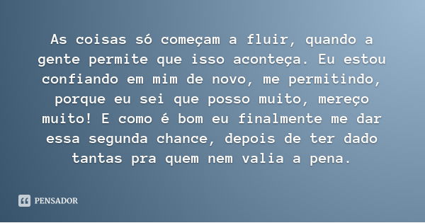 As coisas só começam a fluir, quando a gente permite que isso aconteça. Eu estou confiando em mim de novo, me permitindo, porque eu sei que posso muito, mereço ... Frase de Desconhecido.