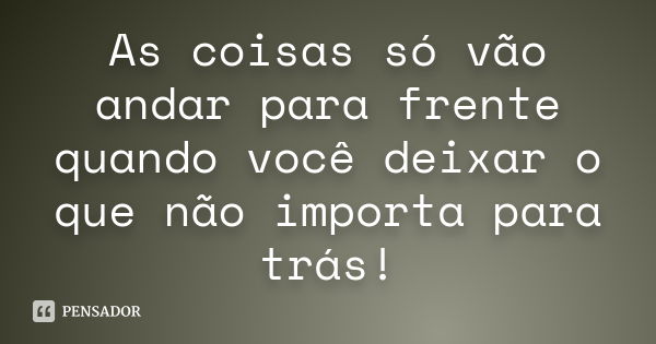 As coisas só vão andar para frente quando você deixar o que não importa para trás!