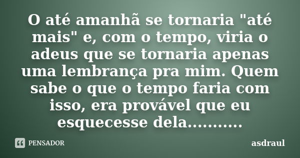 O até amanhã se tornaria "até mais" e, com o tempo, viria o adeus que se tornaria apenas uma lembrança pra mim. Quem sabe o que o tempo faria com isso... Frase de asdraul.