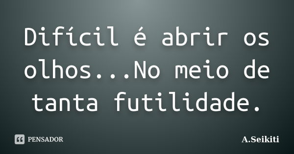 Difícil é abrir os olhos...No meio de tanta futilidade.... Frase de A.Seikiti.