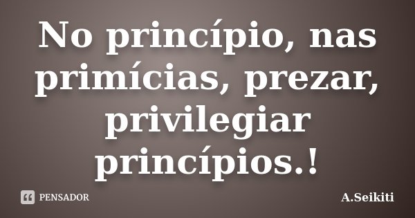 No princípio, nas primícias, prezar, privilegiar princípios.!... Frase de A.Seikiti.